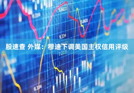 股速查 外媒：穆迪下调美国主权信用评级