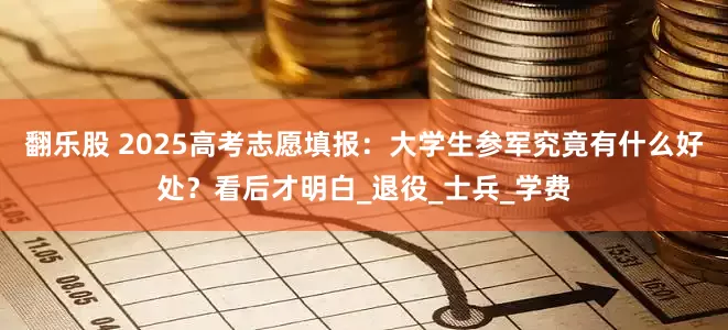 翻乐股 2025高考志愿填报：大学生参军究竟有什么好处？看后才明白_退役_士兵_学费