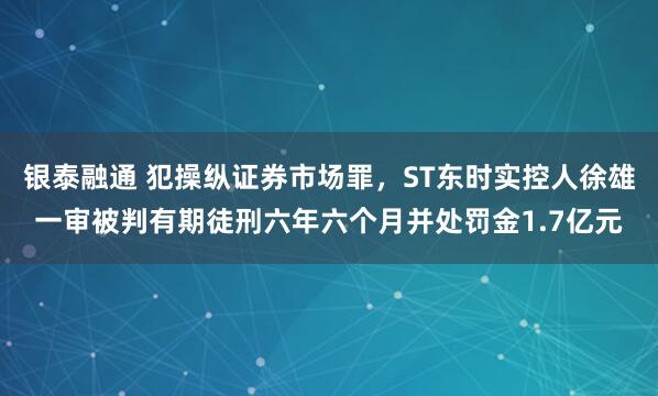 银泰融通 犯操纵证券市场罪，ST东时实控人徐雄一审被判有期徒刑六年六个月并处罚金1.7亿元