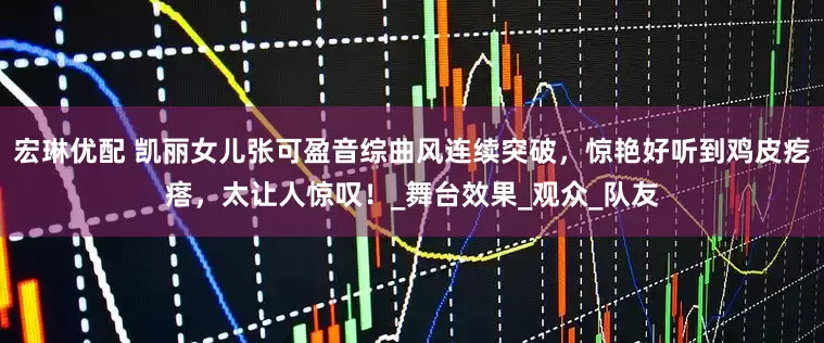 宏琳优配 凯丽女儿张可盈音综曲风连续突破，惊艳好听到鸡皮疙瘩，太让人惊叹！_舞台效果_观众_队友