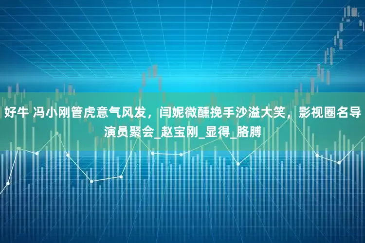 好牛 冯小刚管虎意气风发，闫妮微醺挽手沙溢大笑，影视圈名导演员聚会_赵宝刚_显得_胳膊