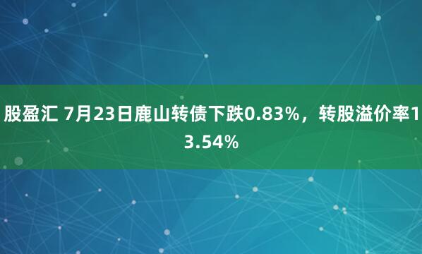 股盈汇 7月23日鹿山转债下跌0.83%，转股溢价率13.54%