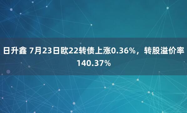 日升鑫 7月23日欧22转债上涨0.36%，转股溢价率140.37%