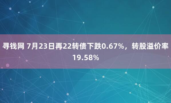 寻钱网 7月23日再22转债下跌0.67%，转股溢价率19.58%