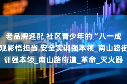老品牌速配 社区青少年的“八一成长礼”： 红色观影悟担当 安全实训强本领_南山路街道_革命_灭火器