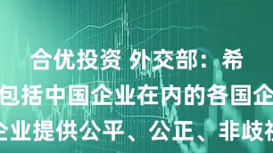 合优投资 外交部：希望美方为包括中国企业在内的各国企业提供公平、公正、非歧视的营商环境