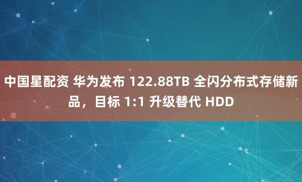 中国星配资 华为发布 122.88TB 全闪分布式存储新品，目标 1:1 升级替代 HDD