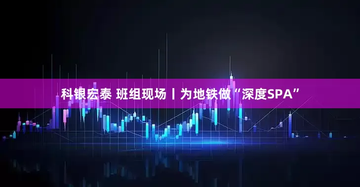 科银宏泰 班组现场丨为地铁做“深度SPA”