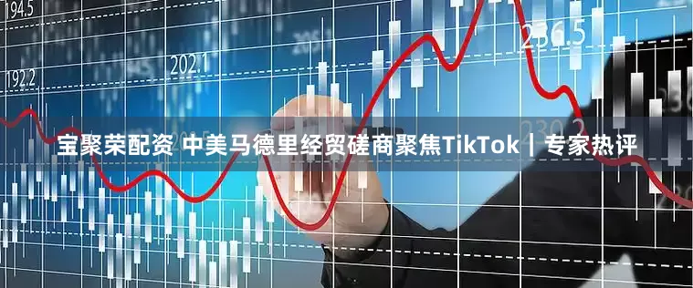 宝聚荣配资 中美马德里经贸磋商聚焦TikTok｜专家热评