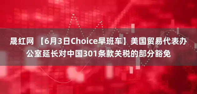 晟红网 【6月3日Choice早班车】美国贸易代表办公室延长对中国301条款关税的部分豁免