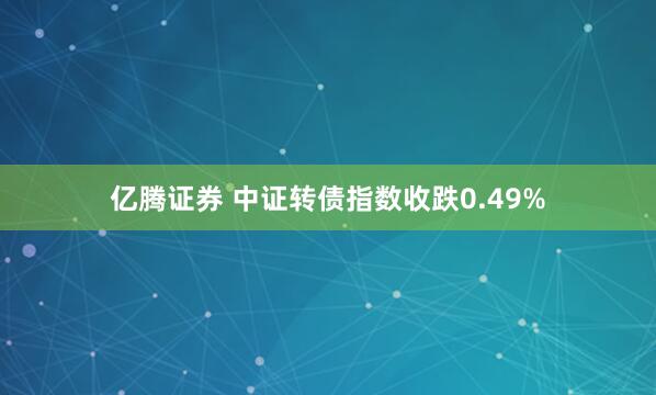 亿腾证券 中证转债指数收跌0.49%