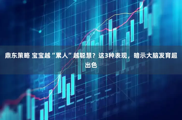 鼎东策略 宝宝越“累人”越聪慧？这3种表现，暗示大脑发育超出色