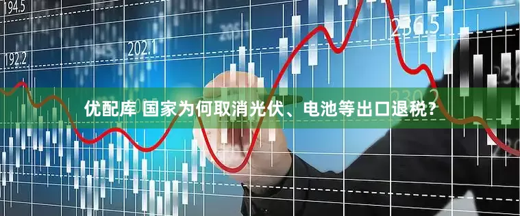 优配库 国家为何取消光伏、电池等出口退税？