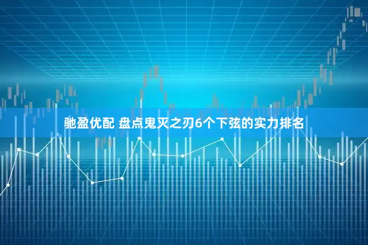 驰盈优配 盘点鬼灭之刃6个下弦的实力排名