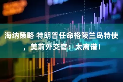 海纳策略 特朗普任命格陵兰岛特使，美前外交官：太离谱！
