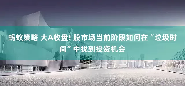 蚂蚁策略 大A收盘! 股市场当前阶段如何在“垃圾时间”中找到投资机会