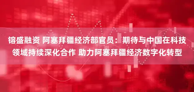 镕盛融资 阿塞拜疆经济部官员：期待与中国在科技领域持续深化合作 助力阿塞拜疆经济数字化转型