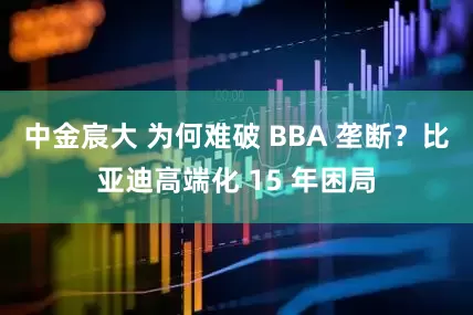 中金宸大 为何难破 BBA 垄断？比亚迪高端化 15 年困局