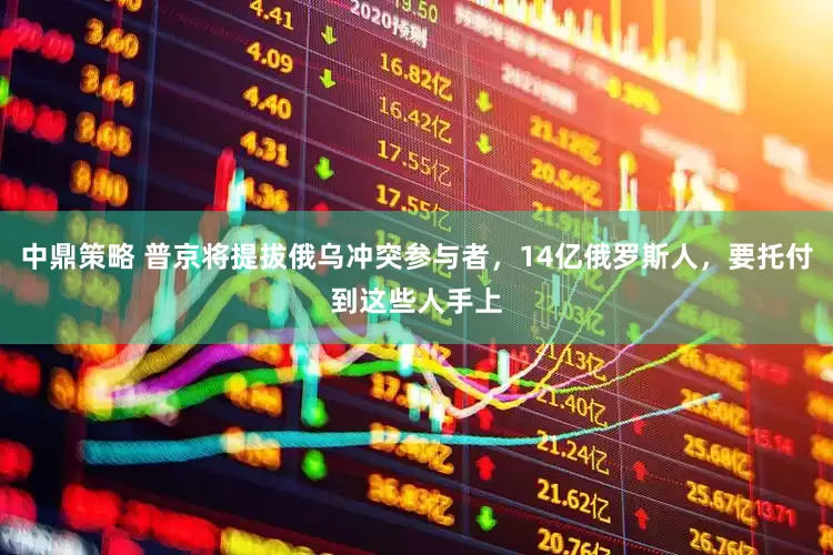 中鼎策略 普京将提拔俄乌冲突参与者，14亿俄罗斯人，要托付到这些人手上