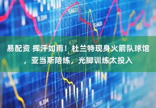 易配资 挥汗如雨！杜兰特现身火箭队球馆，亚当斯陪练，光脚训练太投入